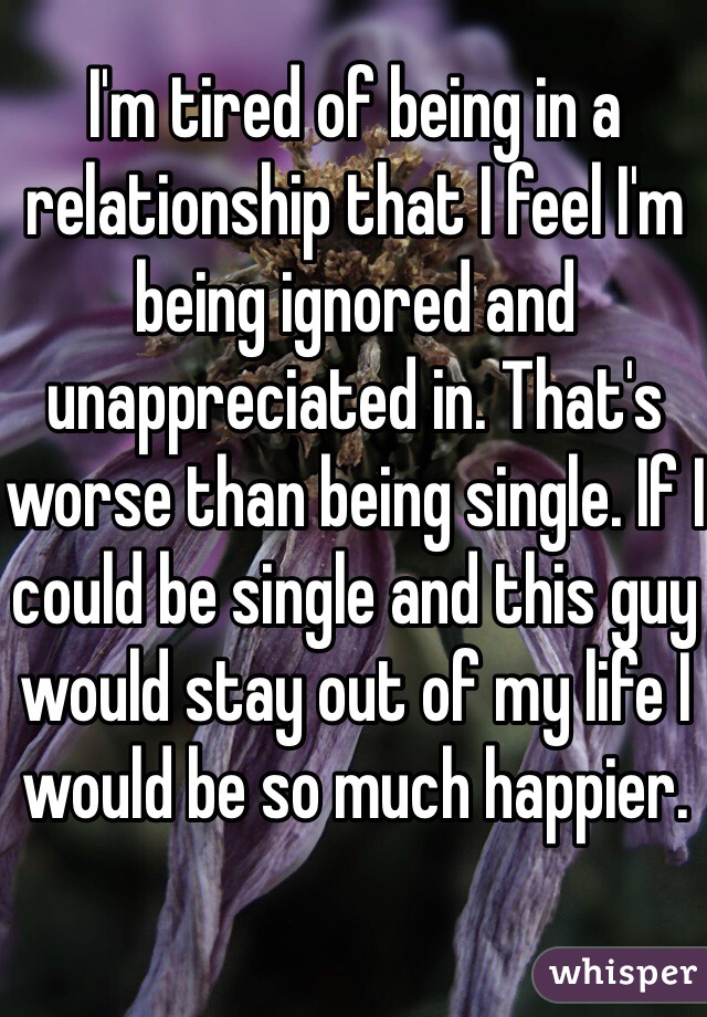 I'm tired of being in a relationship that I feel I'm being ignored and unappreciated in. That's worse than being single. If I could be single and this guy would stay out of my life I would be so much happier.
