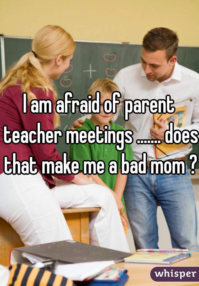I am afraid of parent teacher meetings ....... does that make me a bad mom ? 