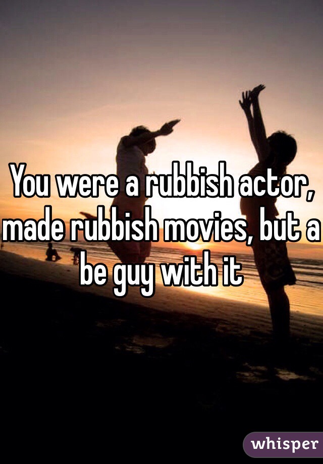 You were a rubbish actor, made rubbish movies, but a be guy with it