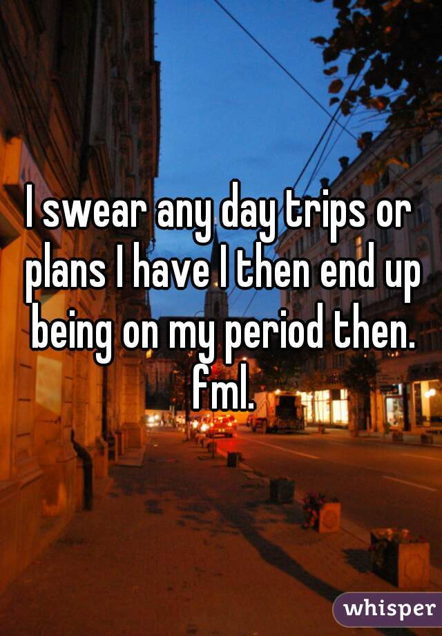 I swear any day trips or plans I have I then end up being on my period then. fml.