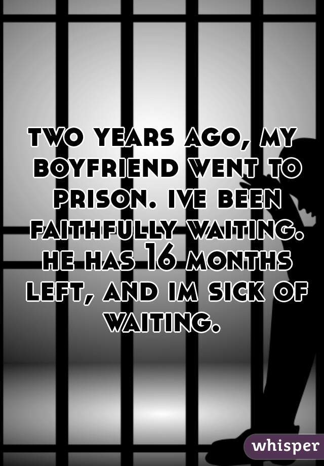 two years ago, my boyfriend went to prison. ive been faithfully waiting. he has 16 months left, and im sick of waiting. 