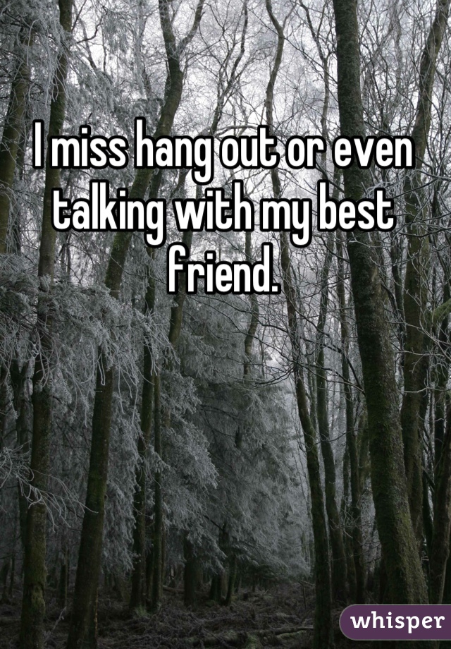 I miss hang out or even talking with my best friend.