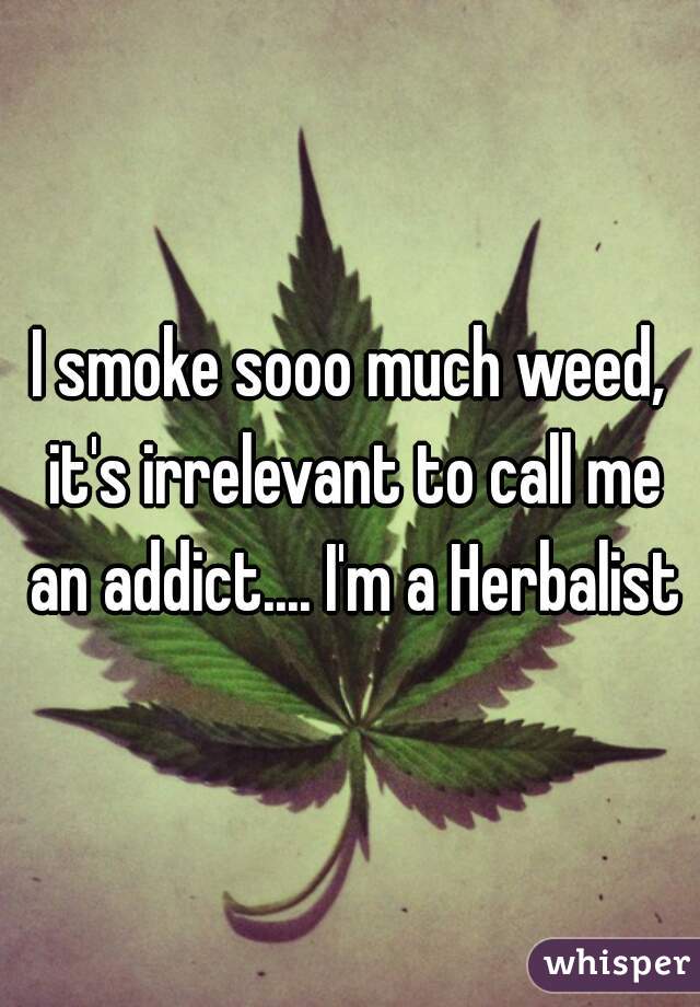 I smoke sooo much weed, it's irrelevant to call me an addict.... I'm a Herbalist