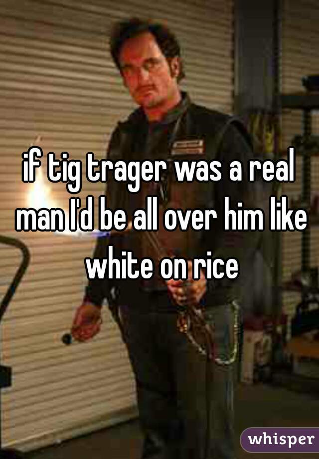 if tig trager was a real man I'd be all over him like white on rice