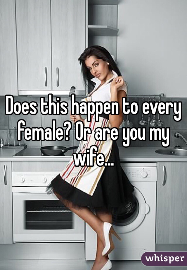 Does this happen to every female? Or are you my wife...