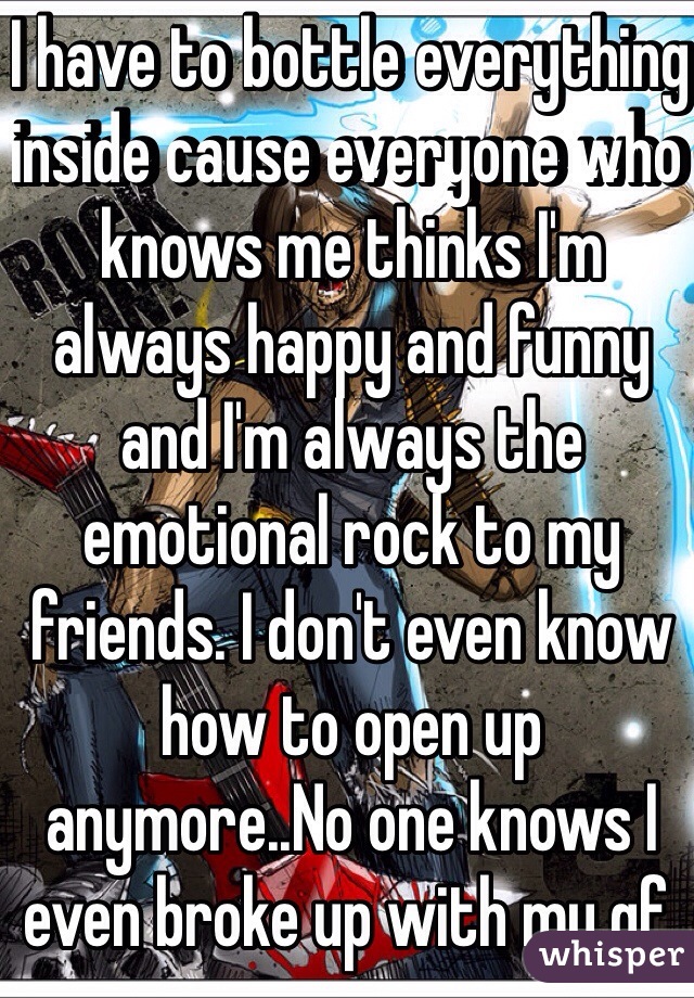 I have to bottle everything inside cause everyone who knows me thinks I'm always happy and funny and I'm always the emotional rock to my friends. I don't even know how to open up anymore..No one knows I even broke up with my gf.