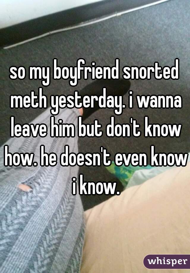 so my boyfriend snorted meth yesterday. i wanna leave him but don't know how. he doesn't even know i know.