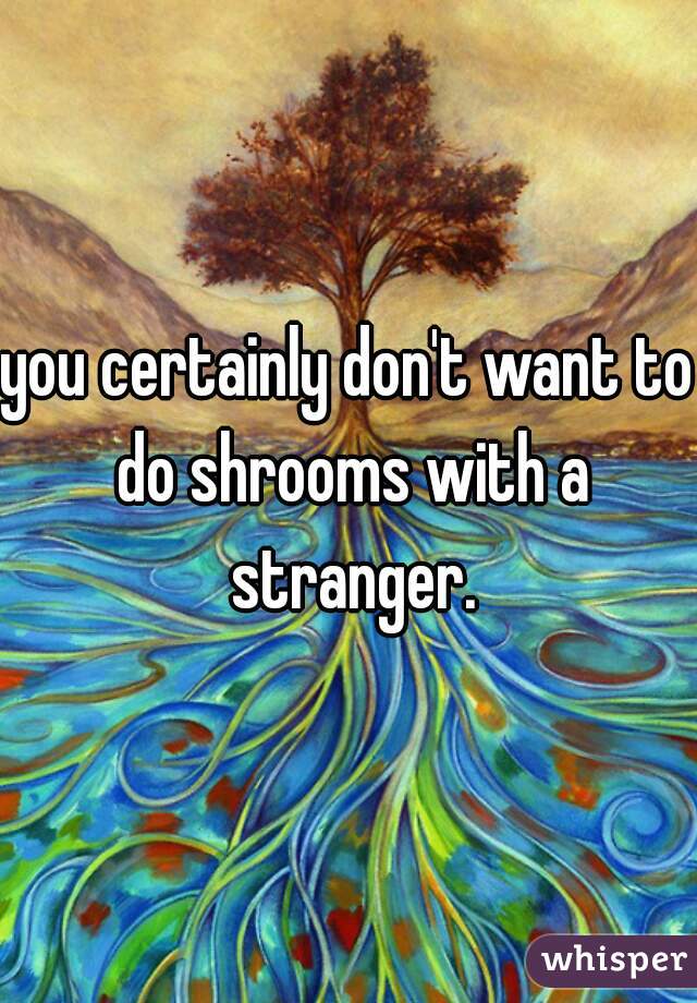 you certainly don't want to do shrooms with a stranger.