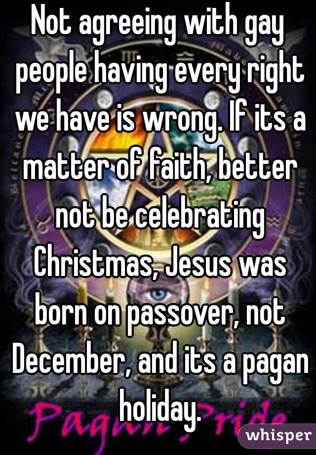 Not agreeing with gay people having every right we have is wrong. If its a matter of faith, better not be celebrating Christmas, Jesus was born on passover, not December, and its a pagan holiday.