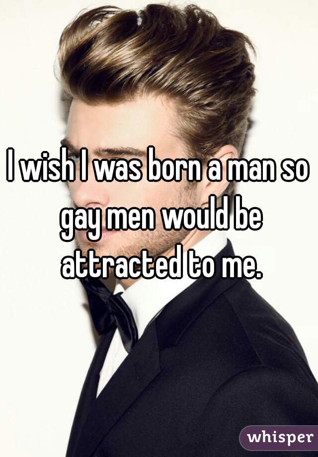 I wish I was born a man so gay men would be attracted to me.