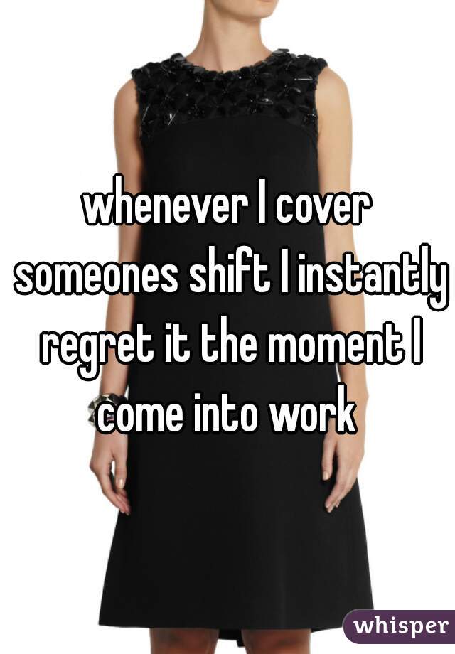 whenever I cover someones shift I instantly regret it the moment I come into work 