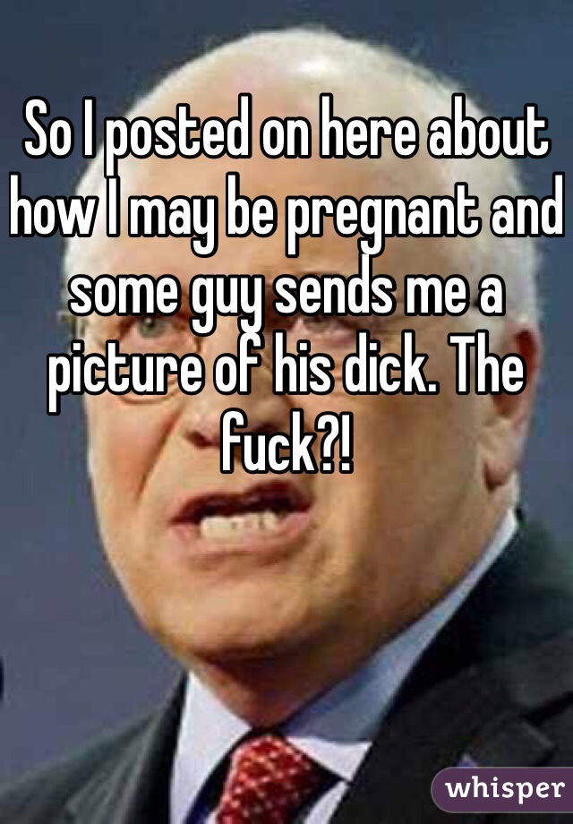 So I posted on here about how I may be pregnant and some guy sends me a picture of his dick. The fuck?! 