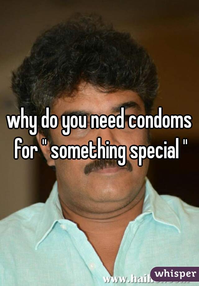 why do you need condoms for " something special "