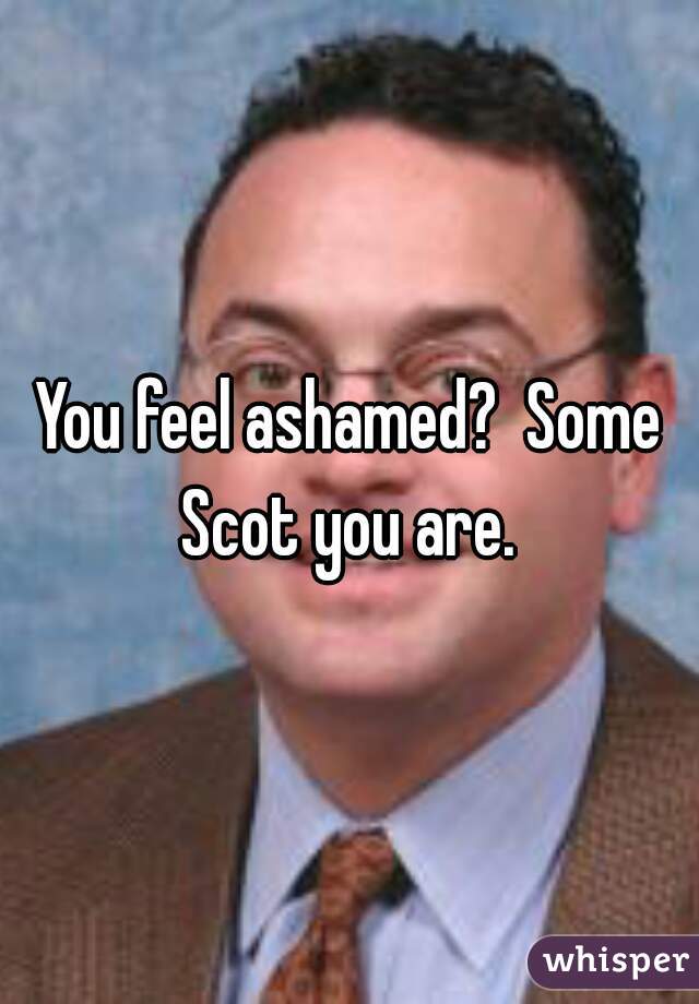 You feel ashamed?  Some Scot you are. 