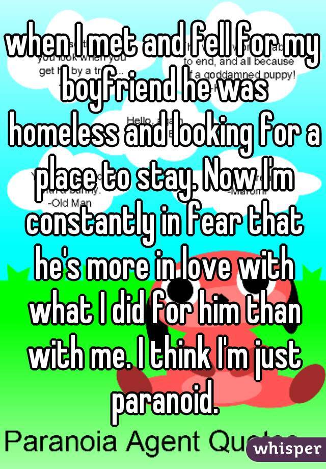 when I met and fell for my boyfriend he was homeless and looking for a place to stay. Now I'm constantly in fear that he's more in love with what I did for him than with me. I think I'm just paranoid.