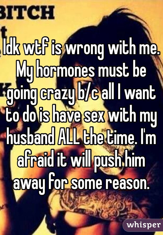 Idk wtf is wrong with me. My hormones must be going crazy b/c all I want to do is have sex with my husband ALL the time. I'm afraid it will push him away for some reason. 