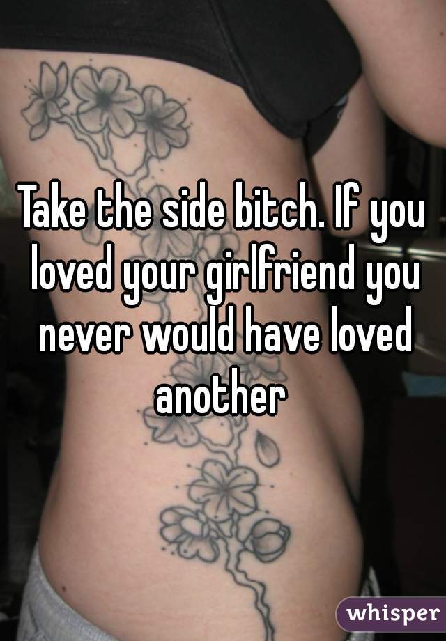 Take the side bitch. If you loved your girlfriend you never would have loved another 