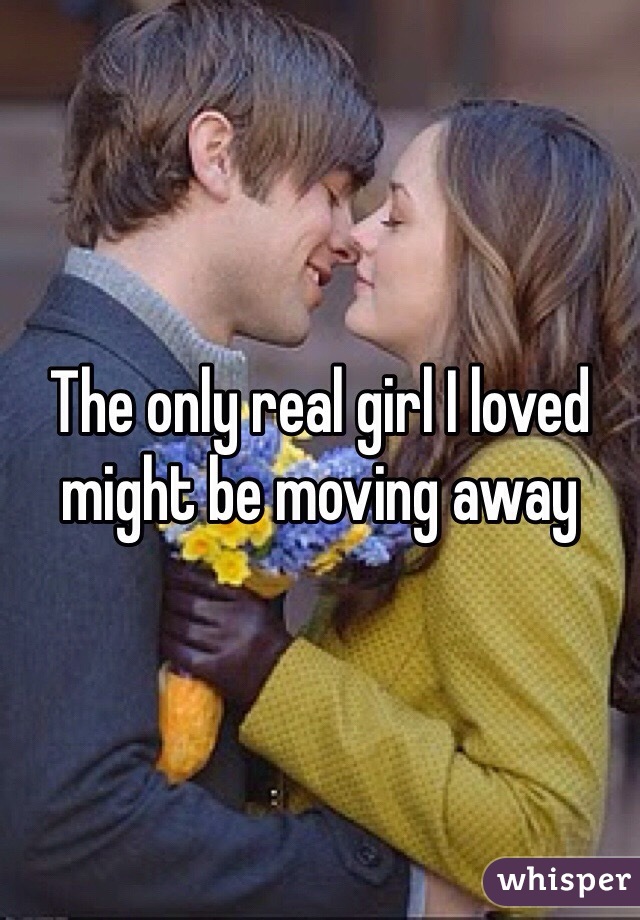 The only real girl I loved might be moving away 