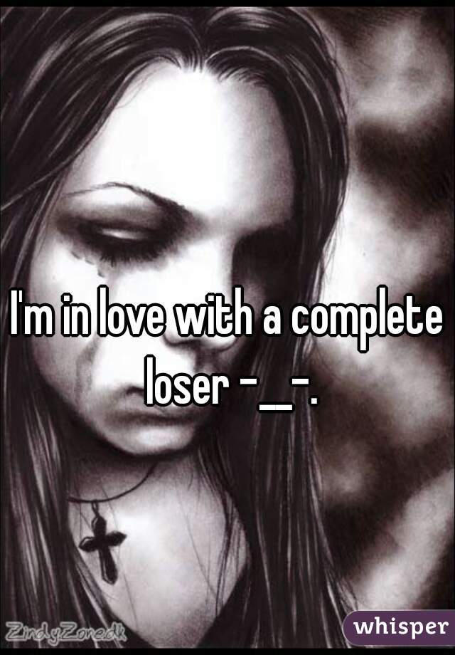 I'm in love with a complete loser -__-.