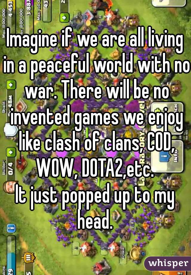 Imagine if we are all living in a peaceful world with no war. There will be no invented games we enjoy like clash of clans, COD, WOW, DOTA2,etc. 

It just popped up to my head. 