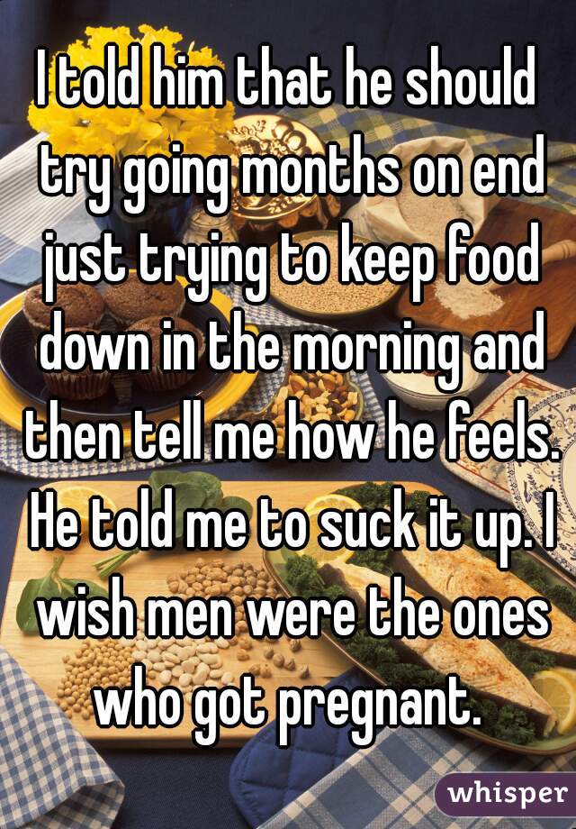 I told him that he should try going months on end just trying to keep food down in the morning and then tell me how he feels. He told me to suck it up. I wish men were the ones who got pregnant. 