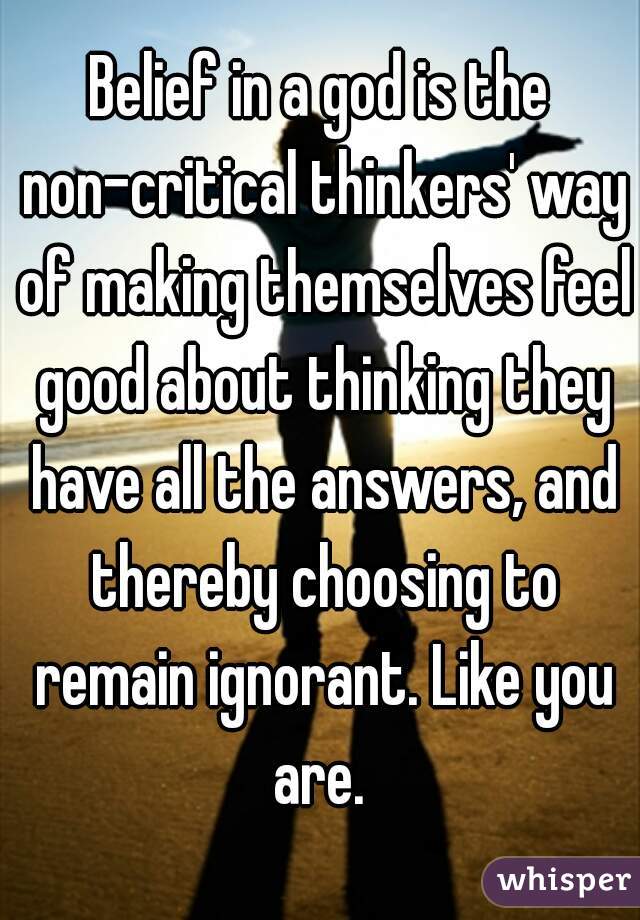 Belief in a god is the non-critical thinkers' way of making themselves feel good about thinking they have all the answers, and thereby choosing to remain ignorant. Like you are. 