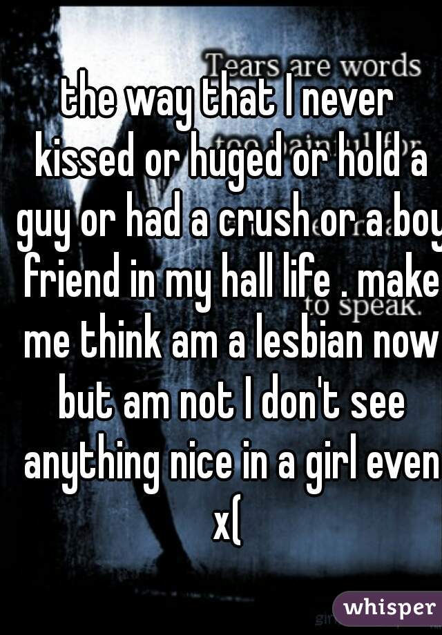 the way that I never kissed or huged or hold a guy or had a crush or a boy friend in my hall life . make me think am a lesbian now but am not I don't see anything nice in a girl even x( 