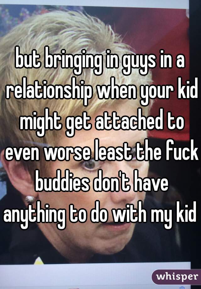 but bringing in guys in a relationship when your kid might get attached to even worse least the fuck buddies don't have anything to do with my kid 