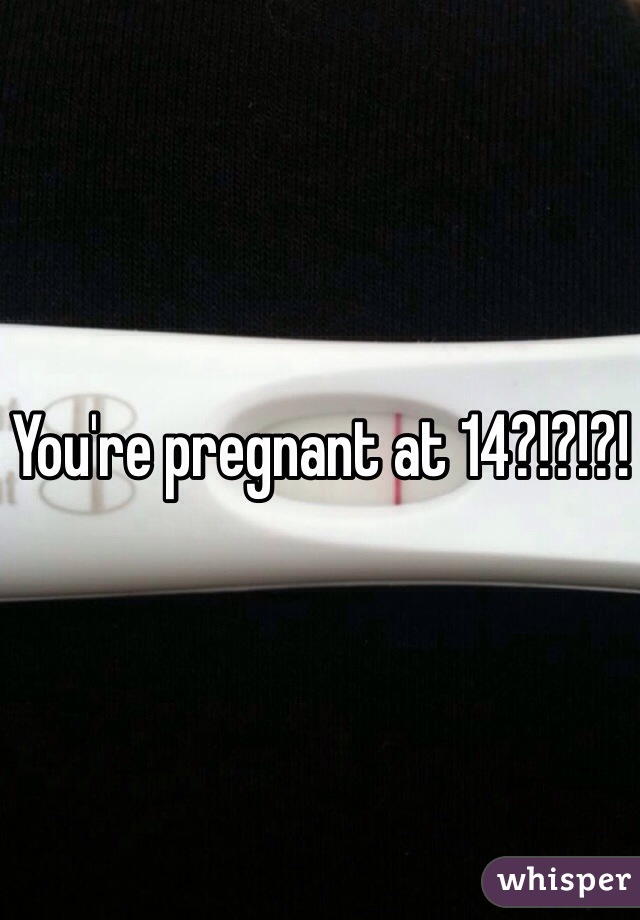 You're pregnant at 14?!?!?!