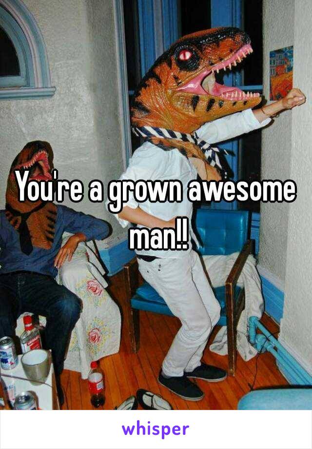 You're a grown awesome man!!