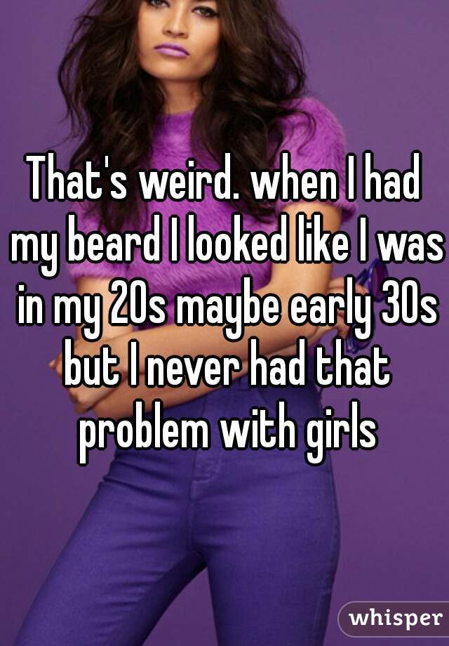 That's weird. when I had my beard I looked like I was in my 20s maybe early 30s but I never had that problem with girls