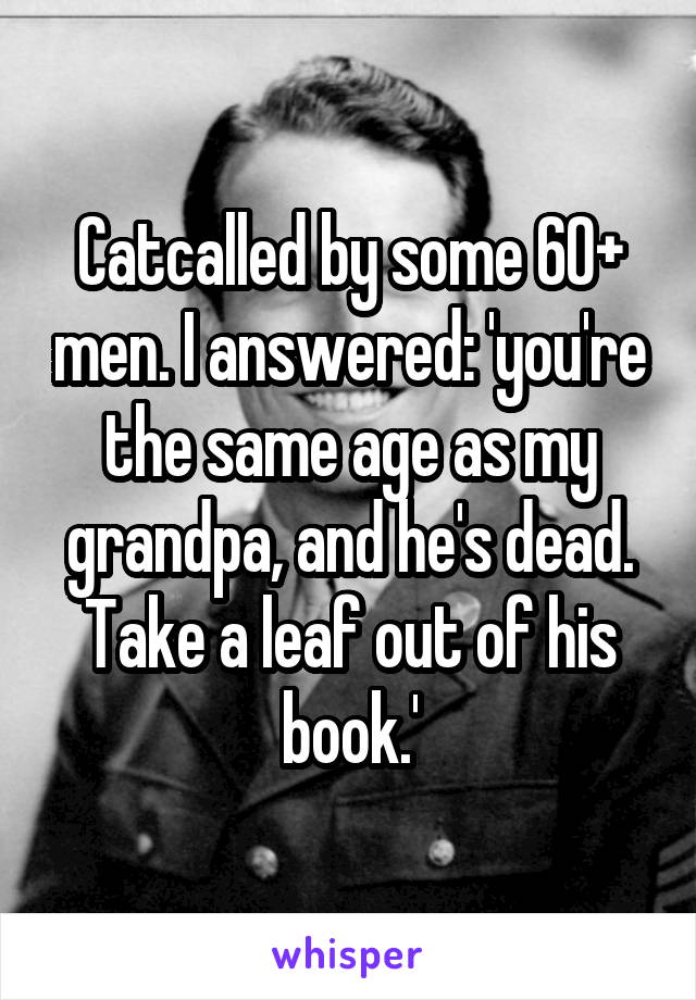 Catcalled by some 60+ men. I answered: 'you're the same age as my grandpa, and he's dead. Take a leaf out of his book.'