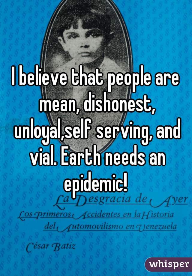 I believe that people are mean, dishonest, unloyal,self serving, and vial. Earth needs an epidemic! 