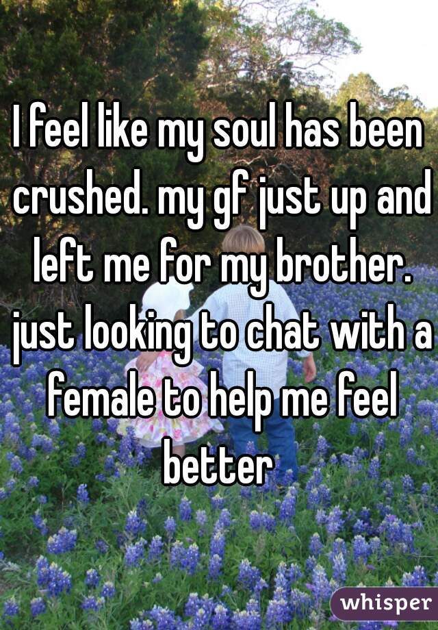 I feel like my soul has been crushed. my gf just up and left me for my brother. just looking to chat with a female to help me feel better 