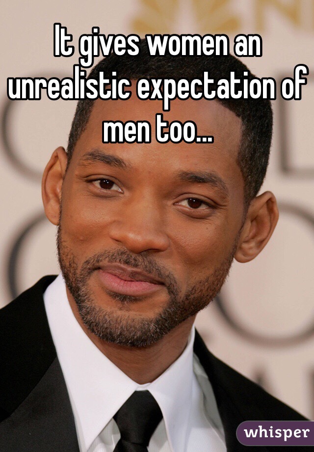 It gives women an unrealistic expectation of men too...