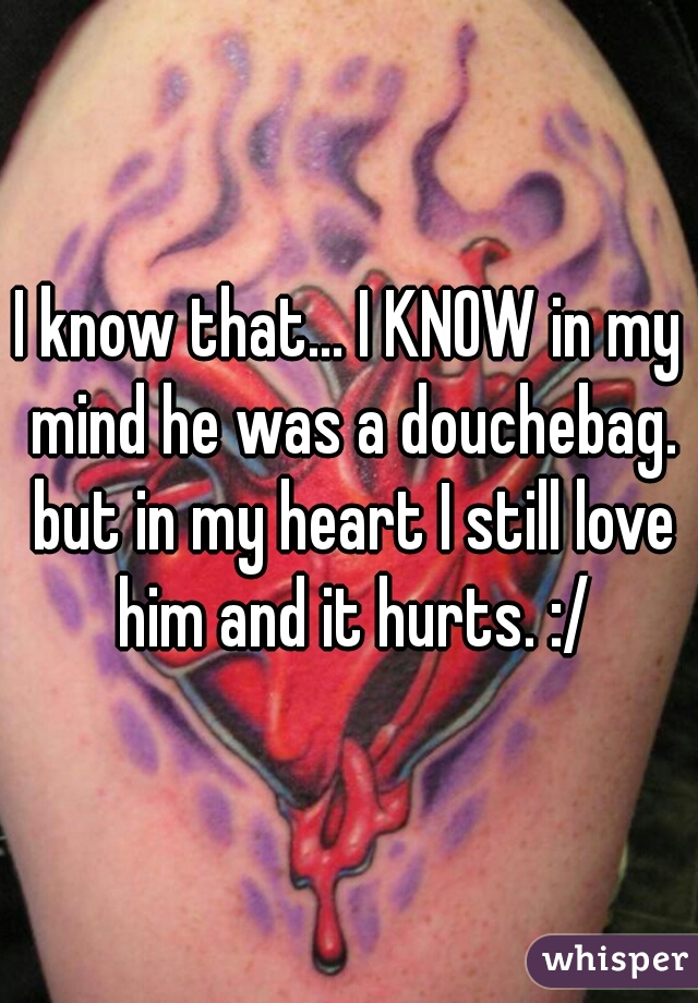 I know that... I KNOW in my mind he was a douchebag. but in my heart I still love him and it hurts. :/