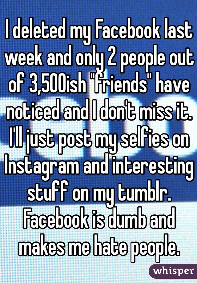 I deleted my Facebook last week and only 2 people out of 3,500ish "friends" have noticed and I don't miss it. I'll just post my selfies on Instagram and interesting stuff on my tumblr. Facebook is dumb and makes me hate people.