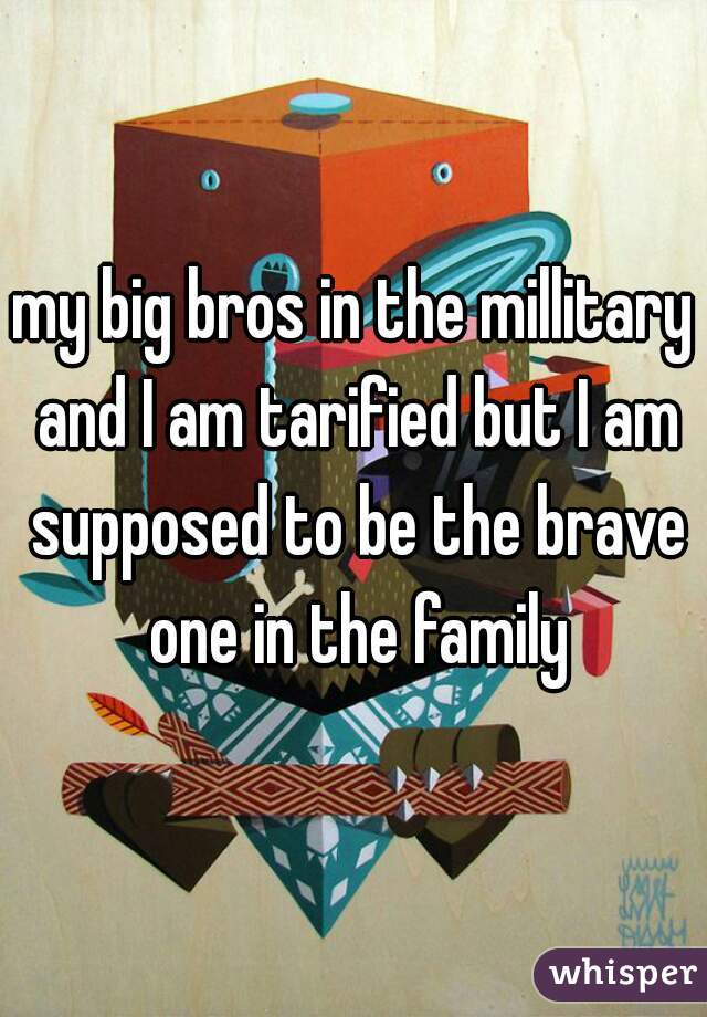 my big bros in the millitary and I am tarified but I am supposed to be the brave one in the family