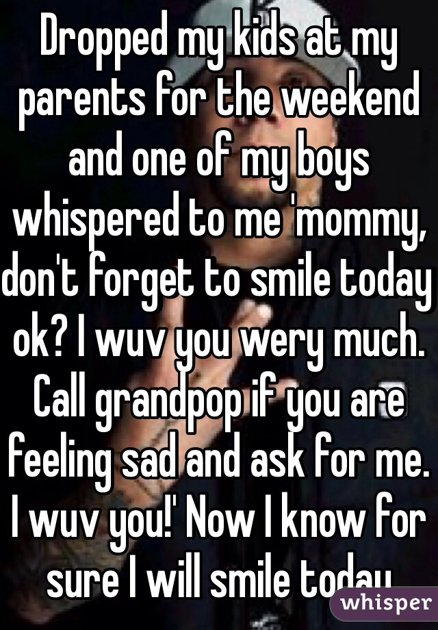 Dropped my kids at my parents for the weekend and one of my boys whispered to me 'mommy, don't forget to smile today ok? I wuv you wery much. Call grandpop if you are feeling sad and ask for me. I wuv you!' Now I know for sure I will smile today