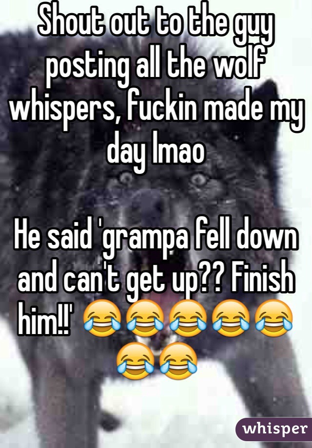 Shout out to the guy posting all the wolf whispers, fuckin made my day lmao

He said 'grampa fell down and can't get up?? Finish him!!' 😂😂😂😂😂😂😂