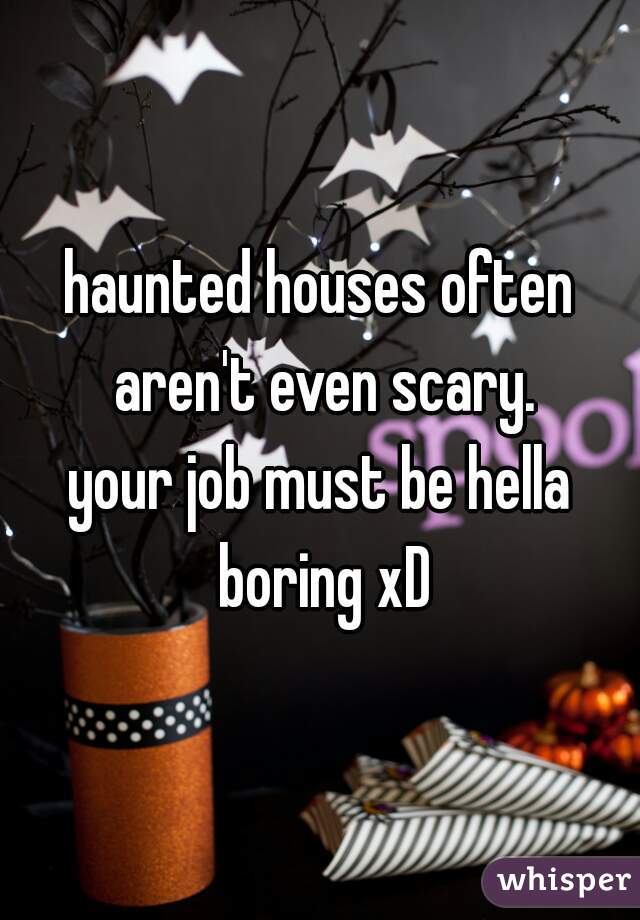 haunted houses often aren't even scary.
your job must be hella boring xD