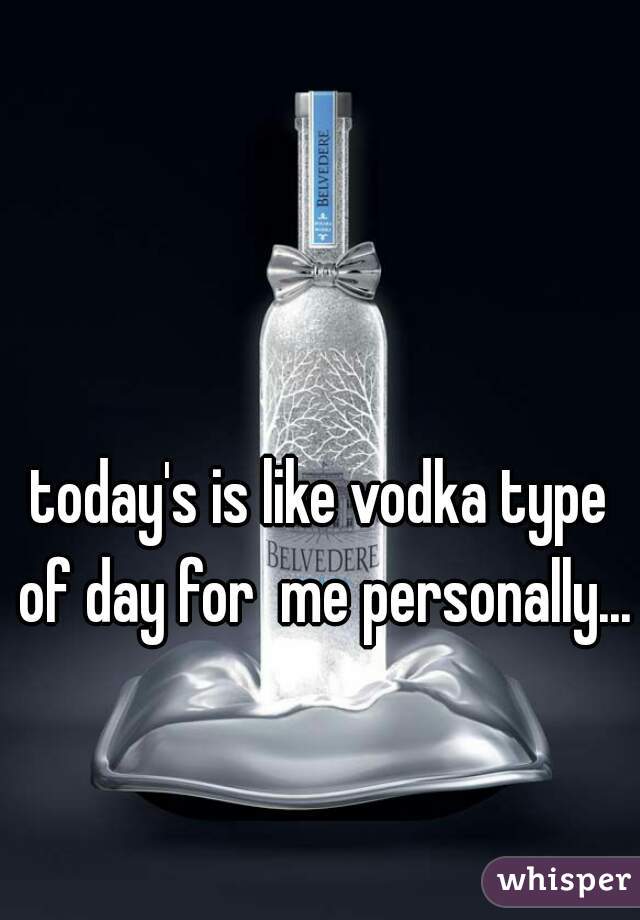 today's is like vodka type of day for  me personally...