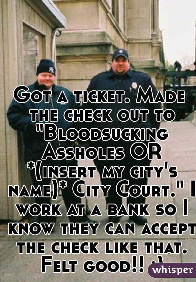 Got a ticket. Made the check out to "Bloodsucking Assholes OR *(insert my city's name)* City Court." I work at a bank so I know they can accept the check like that. Felt good!! :)
