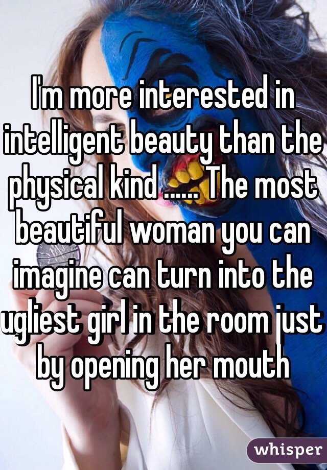 I'm more interested in intelligent beauty than the physical kind ...... The most beautiful woman you can imagine can turn into the ugliest girl in the room just by opening her mouth 