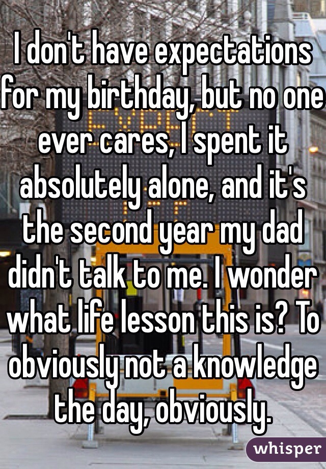 I don't have expectations for my birthday, but no one ever cares, I spent it absolutely alone, and it's the second year my dad didn't talk to me. I wonder what life lesson this is? To obviously not a knowledge the day, obviously.  