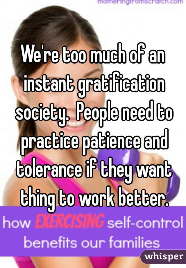 We're too much of an instant gratification society.  People need to practice patience and tolerance if they want thing to work better.