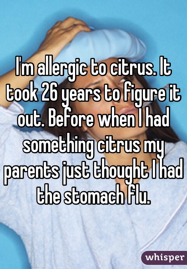 I'm allergic to citrus. It took 26 years to figure it out. Before when I had something citrus my parents just thought I had the stomach flu.  