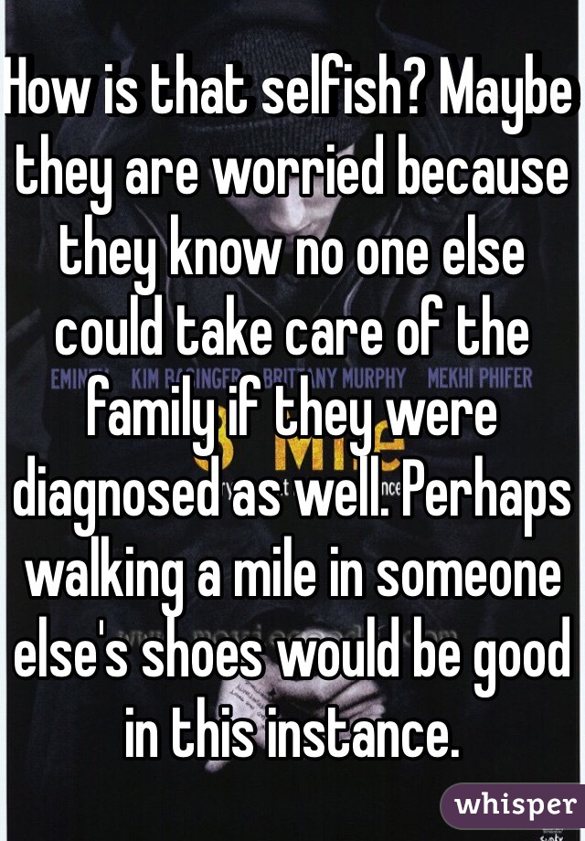 How is that selfish? Maybe they are worried because they know no one else could take care of the family if they were diagnosed as well. Perhaps walking a mile in someone else's shoes would be good in this instance. 