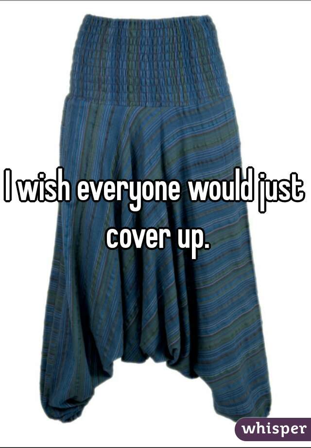 I wish everyone would just cover up.