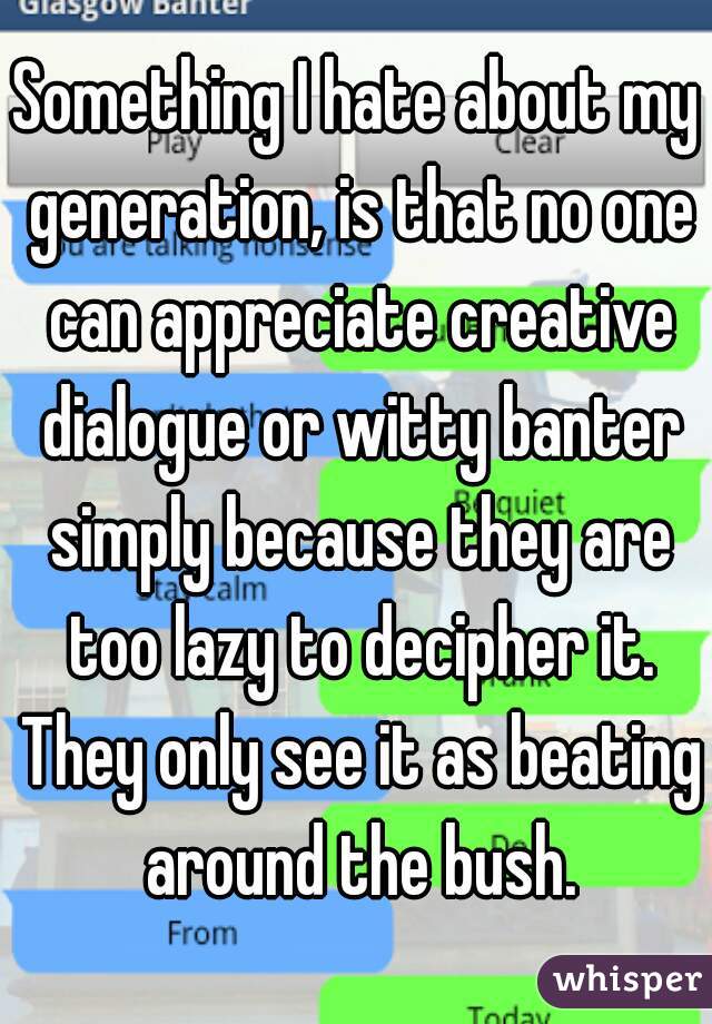Something I hate about my generation, is that no one can appreciate creative dialogue or witty banter simply because they are too lazy to decipher it. They only see it as beating around the bush.